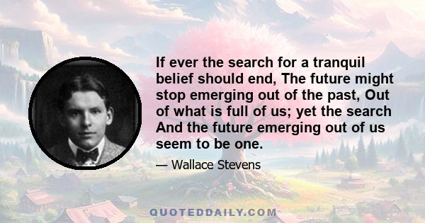 If ever the search for a tranquil belief should end, The future might stop emerging out of the past, Out of what is full of us; yet the search And the future emerging out of us seem to be one.