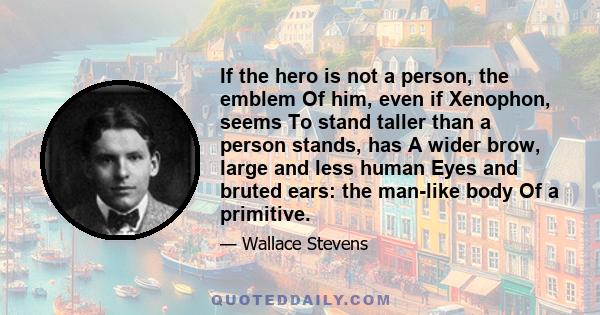 If the hero is not a person, the emblem Of him, even if Xenophon, seems To stand taller than a person stands, has A wider brow, large and less human Eyes and bruted ears: the man-like body Of a primitive.