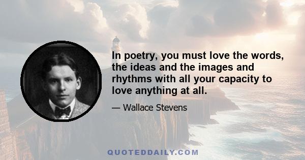 In poetry, you must love the words, the ideas and the images and rhythms with all your capacity to love anything at all.