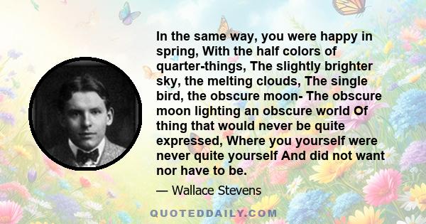 In the same way, you were happy in spring, With the half colors of quarter-things, The slightly brighter sky, the melting clouds, The single bird, the obscure moon- The obscure moon lighting an obscure world Of thing