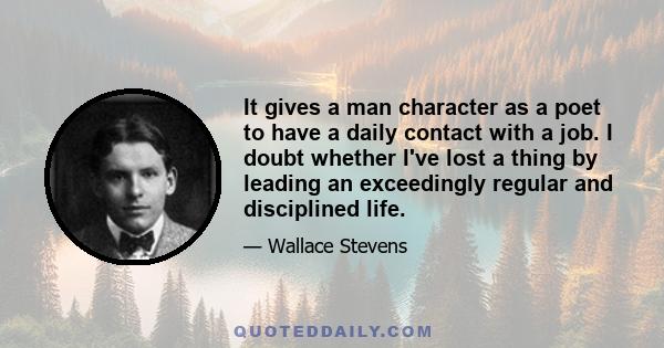 It gives a man character as a poet to have a daily contact with a job. I doubt whether I've lost a thing by leading an exceedingly regular and disciplined life.