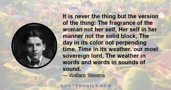 It is never the thing but the version of the thing: The fragrance of the woman not her self, Her self in her manner not the solid block, The day in its color not perpending time, Time in its weather, our most sovereign