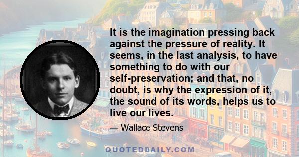 It is the imagination pressing back against the pressure of reality. It seems, in the last analysis, to have something to do with our self-preservation; and that, no doubt, is why the expression of it, the sound of its