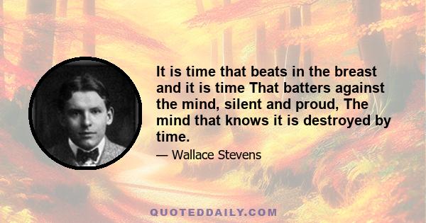 It is time that beats in the breast and it is time That batters against the mind, silent and proud, The mind that knows it is destroyed by time.