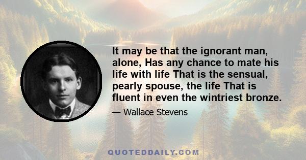 It may be that the ignorant man, alone, Has any chance to mate his life with life That is the sensual, pearly spouse, the life That is fluent in even the wintriest bronze.