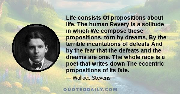 Life consists Of propositions about life. The human Revery is a solitude in which We compose these propositions, torn by dreams, By the terrible incantations of defeats And by the fear that the defeats and the dreams