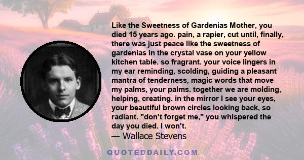 Like the Sweetness of Gardenias Mother, you died 15 years ago. pain, a rapier, cut until, finally, there was just peace like the sweetness of gardenias in the crystal vase on your yellow kitchen table. so fragrant. your 