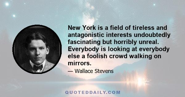 New York is a field of tireless and antagonistic interests undoubtedly fascinating but horribly unreal. Everybody is looking at everybody else a foolish crowd walking on mirrors.