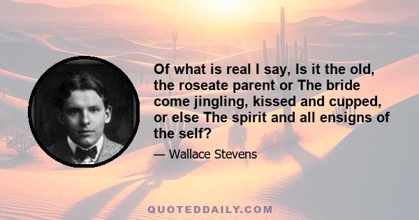 Of what is real I say, Is it the old, the roseate parent or The bride come jingling, kissed and cupped, or else The spirit and all ensigns of the self?