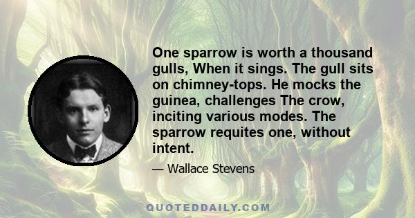 One sparrow is worth a thousand gulls, When it sings. The gull sits on chimney-tops. He mocks the guinea, challenges The crow, inciting various modes. The sparrow requites one, without intent.