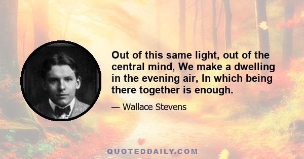 Out of this same light, out of the central mind, We make a dwelling in the evening air, In which being there together is enough.