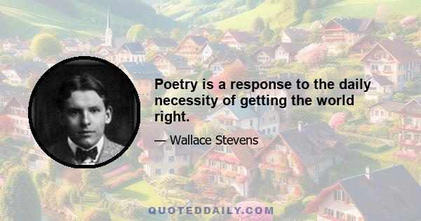 Poetry is a response to the daily necessity of getting the world right.