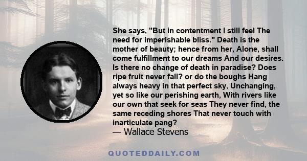 She says, But in contentment I still feel The need for imperishable bliss. Death is the mother of beauty; hence from her, Alone, shall come fulfillment to our dreams And our desires. Is there no change of death in