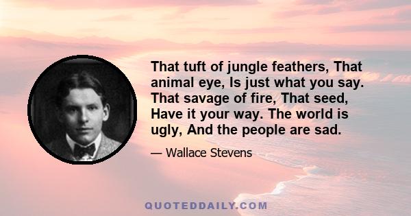 That tuft of jungle feathers, That animal eye, Is just what you say. That savage of fire, That seed, Have it your way. The world is ugly, And the people are sad.