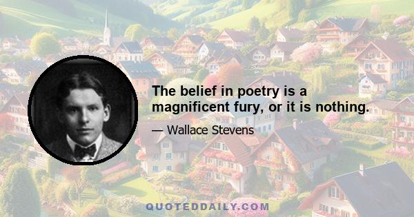 The belief in poetry is a magnificent fury, or it is nothing.