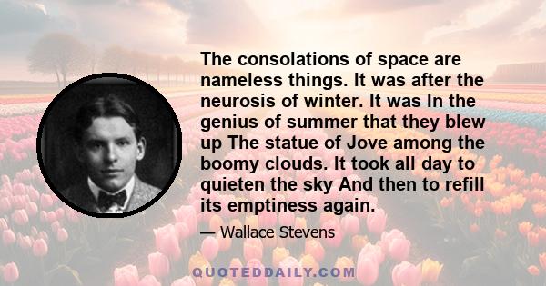 The consolations of space are nameless things. It was after the neurosis of winter. It was In the genius of summer that they blew up The statue of Jove among the boomy clouds. It took all day to quieten the sky And then 