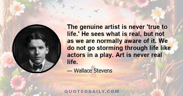 The genuine artist is never 'true to life.' He sees what is real, but not as we are normally aware of it. We do not go storming through life like actors in a play. Art is never real life.