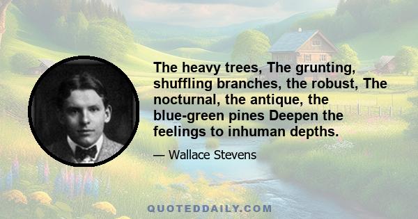 The heavy trees, The grunting, shuffling branches, the robust, The nocturnal, the antique, the blue-green pines Deepen the feelings to inhuman depths.