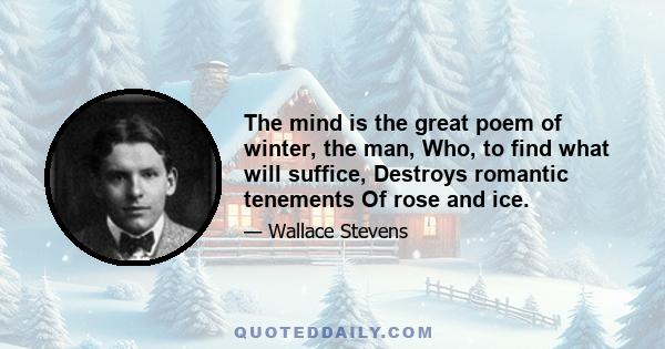 The mind is the great poem of winter, the man, Who, to find what will suffice, Destroys romantic tenements Of rose and ice.