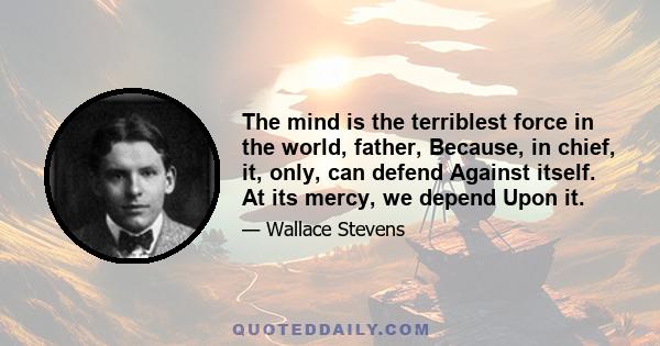 The mind is the terriblest force in the world, father, Because, in chief, it, only, can defend Against itself. At its mercy, we depend Upon it.