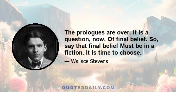 The prologues are over. It is a question, now, Of final belief. So, say that final belief Must be in a fiction. It is time to choose.