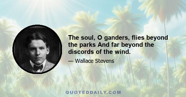 The soul, O ganders, flies beyond the parks And far beyond the discords of the wind.