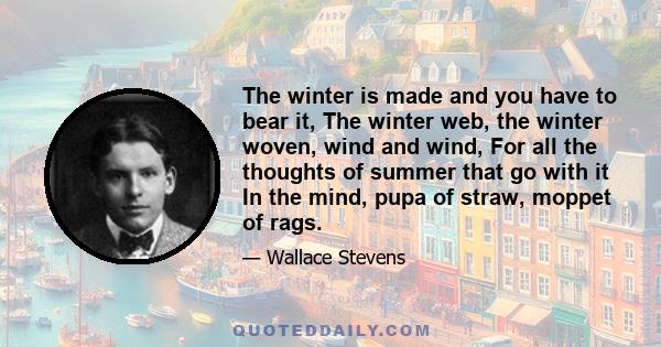 The winter is made and you have to bear it, The winter web, the winter woven, wind and wind, For all the thoughts of summer that go with it In the mind, pupa of straw, moppet of rags.