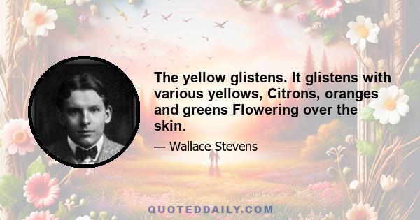 The yellow glistens. It glistens with various yellows, Citrons, oranges and greens Flowering over the skin.