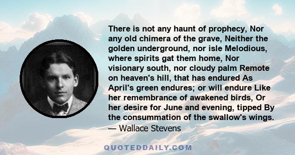 There is not any haunt of prophecy, Nor any old chimera of the grave, Neither the golden underground, nor isle Melodious, where spirits gat them home, Nor visionary south, nor cloudy palm Remote on heaven's hill, that