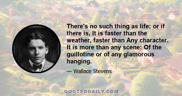 There's no such thing as life; or if there is, It is faster than the weather, faster than Any character. It is more than any scene: Of the guillotine or of any glamorous hanging.