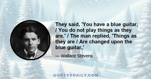 They said, 'You have a blue guitar, / You do not play things as they are.' / The man replied, 'Things as they are / Are changed upon the blue guitar.'