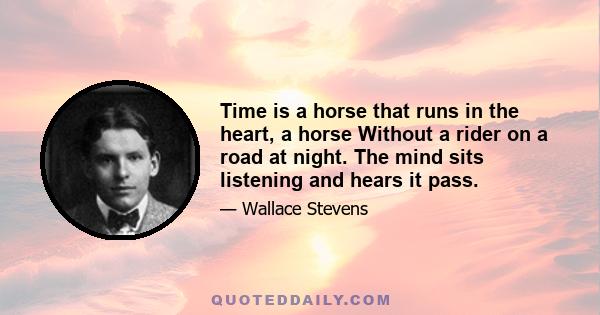 Time is a horse that runs in the heart, a horse Without a rider on a road at night. The mind sits listening and hears it pass.