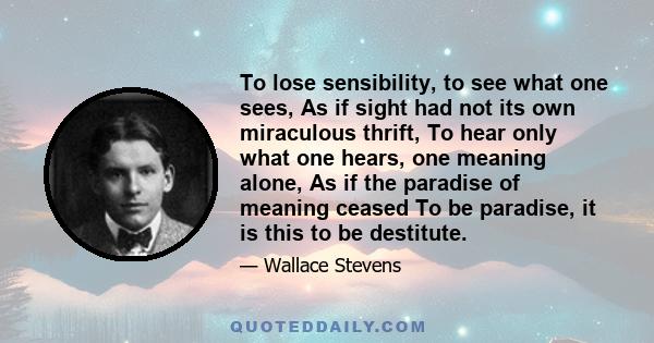 To lose sensibility, to see what one sees, As if sight had not its own miraculous thrift, To hear only what one hears, one meaning alone, As if the paradise of meaning ceased To be paradise, it is this to be destitute.