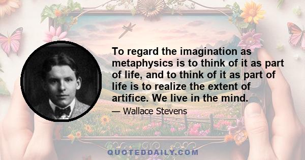 To regard the imagination as metaphysics is to think of it as part of life, and to think of it as part of life is to realize the extent of artifice. We live in the mind.