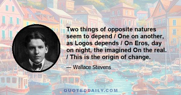 Two things of opposite natures seem to depend / One on another, as Logos depends / On Eros, day on night, the imagined On the real. / This is the origin of change.