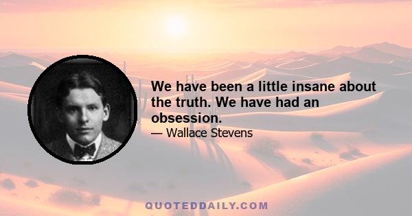 We have been a little insane about the truth. We have had an obsession.