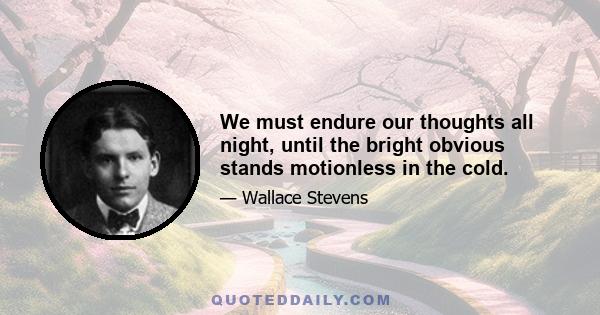 We must endure our thoughts all night, until the bright obvious stands motionless in the cold.