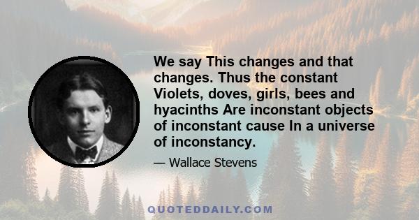 We say This changes and that changes. Thus the constant Violets, doves, girls, bees and hyacinths Are inconstant objects of inconstant cause In a universe of inconstancy.