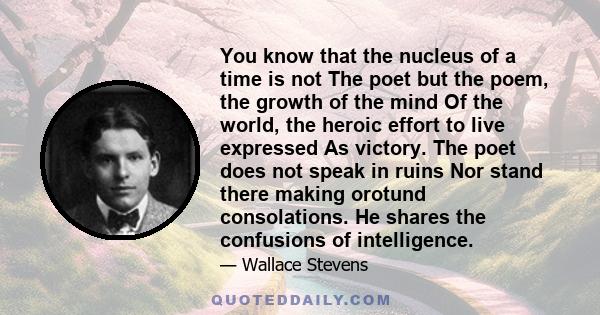 You know that the nucleus of a time is not The poet but the poem, the growth of the mind Of the world, the heroic effort to live expressed As victory. The poet does not speak in ruins Nor stand there making orotund