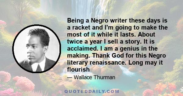 Being a Negro writer these days is a racket and I'm going to make the most of it while it lasts. About twice a year I sell a story. It is acclaimed. I am a genius in the making. Thank God for this Negro literary