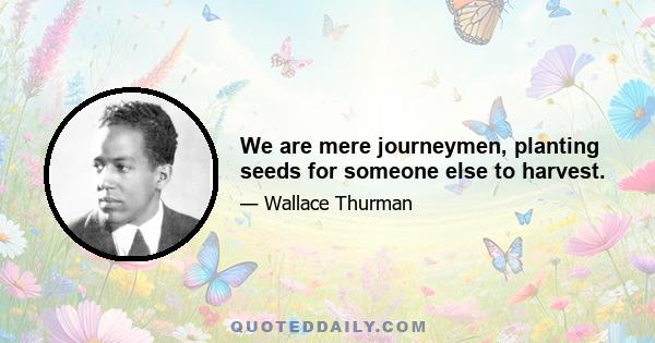 We are mere journeymen, planting seeds for someone else to harvest.