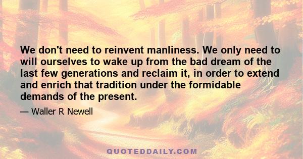 We don't need to reinvent manliness. We only need to will ourselves to wake up from the bad dream of the last few generations and reclaim it, in order to extend and enrich that tradition under the formidable demands of