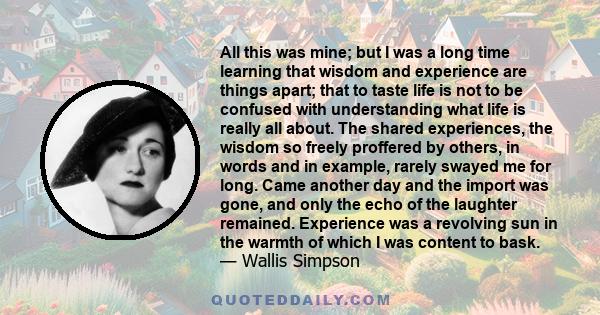 All this was mine; but I was a long time learning that wisdom and experience are things apart; that to taste life is not to be confused with understanding what life is really all about. The shared experiences, the