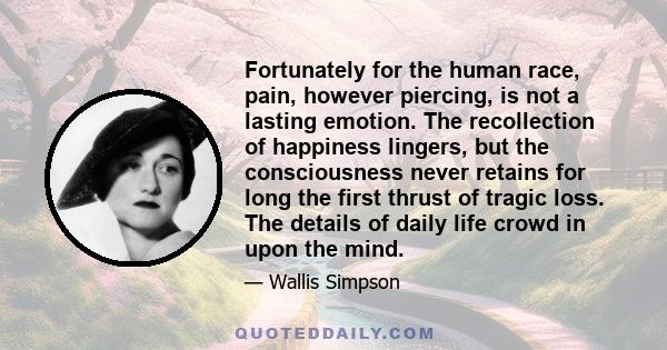 Fortunately for the human race, pain, however piercing, is not a lasting emotion. The recollection of happiness lingers, but the consciousness never retains for long the first thrust of tragic loss. The details of daily 