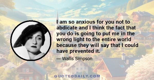 I am so anxious for you not to abdicate and I think the fact that you do is going to put me in the wrong light to the entire world because they will say that I could have prevented it.