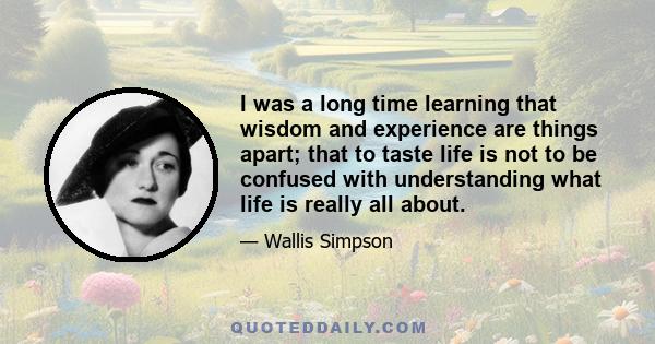 I was a long time learning that wisdom and experience are things apart; that to taste life is not to be confused with understanding what life is really all about.