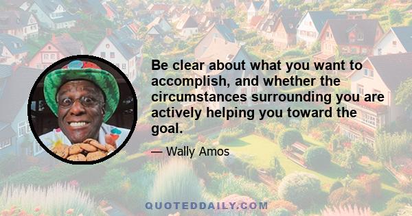 Be clear about what you want to accomplish, and whether the circumstances surrounding you are actively helping you toward the goal.