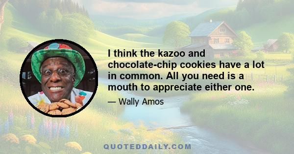 I think the kazoo and chocolate-chip cookies have a lot in common. All you need is a mouth to appreciate either one.
