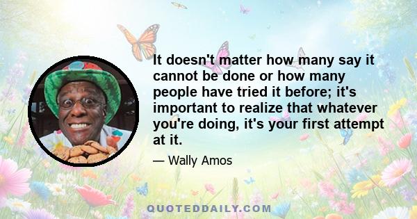 It doesn't matter how many say it cannot be done or how many people have tried it before; it's important to realize that whatever you're doing, it's your first attempt at it.