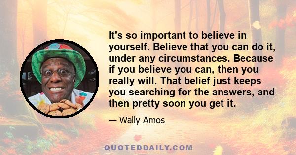 It's so important to believe in yourself. Believe that you can do it, under any circumstances. Because if you believe you can, then you really will. That belief just keeps you searching for the answers, and then pretty